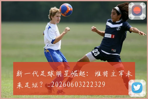 新一代足球明星崛起:谁将主宰未来足坛?_20260603222329