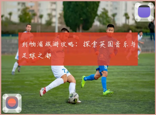 利物浦旅游攻略：探索英国音乐与足球之都