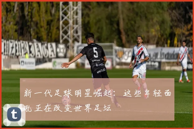 新一代足球明星崛起:这些年轻面孔正在改变世界足坛