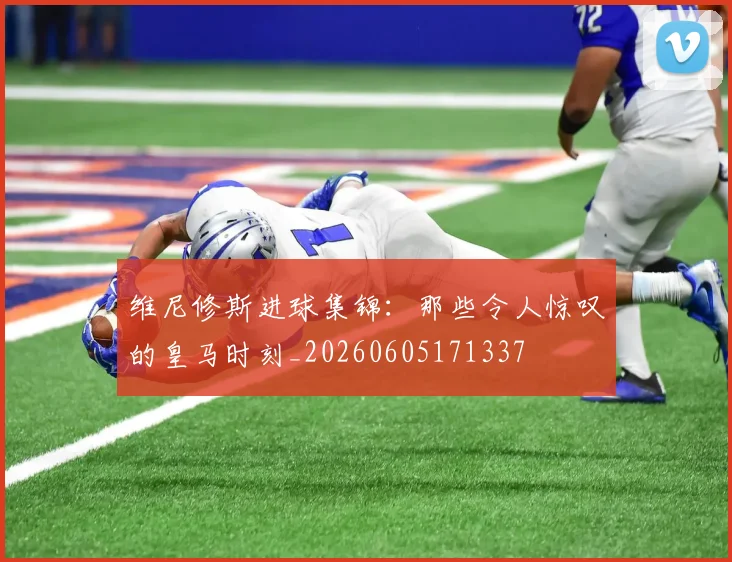 维尼修斯进球集锦：那些令人惊叹的皇马时刻_20260605171337