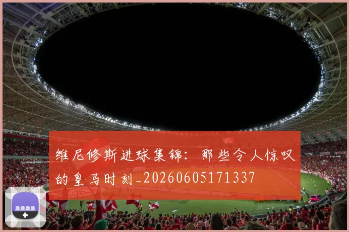 维尼修斯进球集锦：那些令人惊叹的皇马时刻_20260605171337